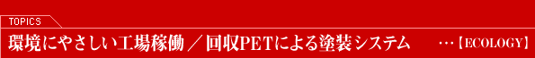 TOPICS―環境にやさしい工場堂稼働/回収PETによる塗装システム【ECOLOGY】
