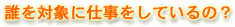 誰を対象に仕事をしているの?